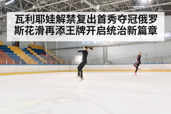 瓦利耶娃解禁复出首秀夺冠俄罗斯花滑再添王牌开启统治新篇章
