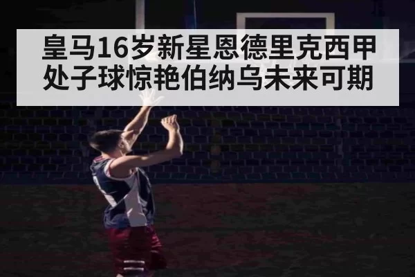 皇马16岁新星恩德里克西甲处子球惊艳伯纳乌未来可期