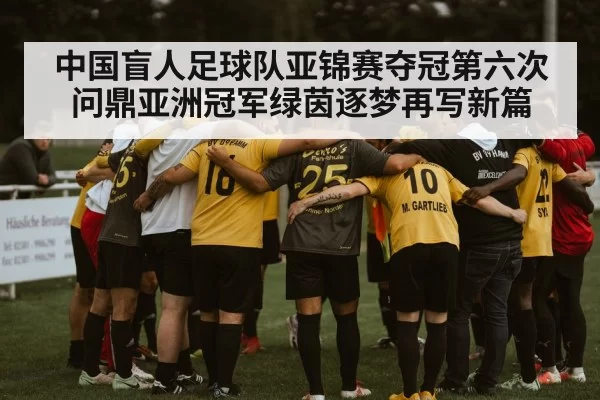 中国盲人足球队亚锦赛夺冠第六次问鼎亚洲冠军绿茵逐梦再写新篇